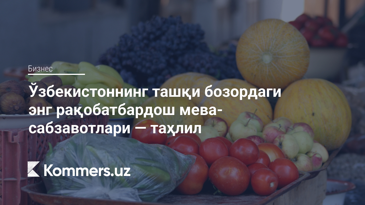 Ўзбекистоннинг ташқи бозордаги энг рақобатбардош мева-сабзавотлари — таҳлил